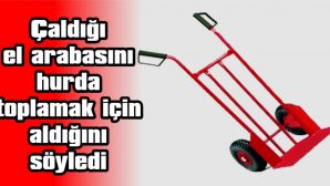 ÇALDIĞI EL ARABASINI HURDA TOPLAMAK İÇİN ALDIĞINI SÖYLEDİ