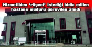 “RÜŞVET” İSTEDİĞİ İDDİA EDİLEN HASTANE MÜDÜRÜ GÖREVDEN ALINDI