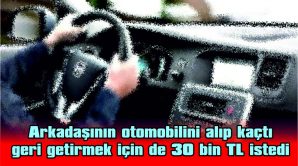 ARKADAŞININ OTOMOBİLİNİ ALIP KAÇTI GERİ GETİRMEK İÇİN DE 30 BİN TL İSTEDİ