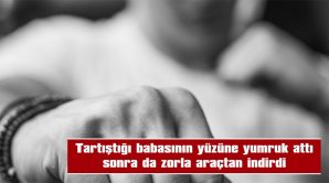 TARTIŞTIĞI BABASININ YÜZÜNE YUMRUK ATTI SONRA DA ZORLA ARAÇTAN İNDİRDİ